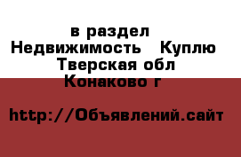  в раздел : Недвижимость » Куплю . Тверская обл.,Конаково г.
